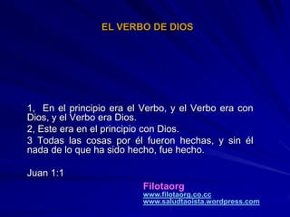 EL VERBO DE DIOS




1, En el principio era el Verbo, y el Verbo era con
Dios, y el Verbo era Dios.
2, Este era en el principio con Dios.
3 Todas las cosas por él fueron hechas, y sin él
nada de lo que ha sido hecho, fue hecho.

Juan 1:1
                          Filotaorg
                          www.filotaorg.co.cc
                          www.saludtaoista.wordpress.com
 