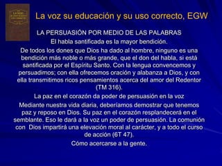 La voz su educación y su uso correcto, EGW
           LA PERSUASIÓN POR MEDIO DE LAS PALABRAS
                El habla santificada es la mayor bendición.
   De todos los dones que Dios ha dado al hombre, ninguno es una
   bendición más noble o más grande, que el don del habla, si está
     santificada por el Espíritu Santo. Con la lengua convencemos y
  persuadimos; con ella ofrecemos oración y alabanza a Dios, y con
  ella transmitimos ricos pensamientos acerca del amor del Redentor
                                  (TM 316).
          La paz en el corazón da poder de persuasión en la voz
   Mediante nuestra vida diaria, deberíamos demostrar que tenemos
    paz y reposo en Dios. Su paz en el corazón resplandecerá en el
semblante. Eso le dará a la voz un poder de persuasión. La comunión
 con Dios impartirá una elevación moral al carácter, y a todo el curso
                             de acción (6T 47).
                        Cómo acercarse a la gente.
 