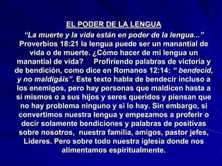 EL PODER DE LA LENGUA
   “La muerte y la vida están en poder de la lengua...”
  Proverbios 18:21 la lengua puede ser un manantial de
     vida o de muerte. ¿Cómo hacer de mi lengua un
 manantial de vida? Profiriendo palabras de victoria y
de bendición, como dice en Romanos 12:14: “ bendecid,
 y no maldigáis”. Este texto habla de bendecir incluso a
los enemigos, pero hay personas que maldicen hasta a
si mismos o a sus hijos y seres queridos y piensan que
  no hay problema ninguno y si lo hay. Sin embargo, si
 convertimos nuestra lengua y empezamos a proferir o
  decir solamente bendiciones y palabras de positivas
 sobre nosotros, nuestra familia, amigos, pastor jefes,
   Lideres. Pero sobre todo nuestra iglesia donde nos
              alimentamos espiritualmente.
 