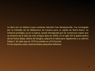 La obra era un tríptico cuyas ventanas laterales han desaparecido. Fue encargado por la Cofradía de los Ballesteros de Lovaina para su capilla de Notre-Dame. Su inmenso prestigio, ya en su época, queda atestiguado por las numerosas copias que se hicieron de la obra (la más antigua data de 1443). En el siglo XVI la gobernadora de los Países Bajos, María de Hungría, adquirió la tabla para regalársela a su sobrino Felipe II. Se sabe que en 1574 ya estaba en el El Escorial. En las esquinas están representadas pequeñas ballestas. 