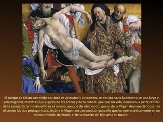 El cuerpo de Cristo sostenido por José de Arimatea y Nicodemo, se desliza hacia la derecha en una larga y sutil diagonal, mientras que el peso de los brazos y de la cabeza, que cae sin vida, dominan la parte central de la escena. Este movimiento es el mismo, aunque de otro modo, que el de la Virgen desvaneciéndose.   En el centro los dos protagonistas, Jesús y la Virgen, en una posición paralela que los une estéticamente en un mismo símbolo del dolor, el de la muerte del hijo ante su madre.  