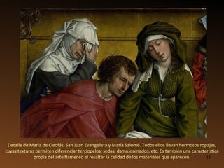 Detalle de María de Cleofás, San Juan Evangelista y María Salomé.   Todos ellos llevan hermosos ropajes, cuyas texturas permiten diferenciar terciopelos, sedas, damasquinados, etc. Es también una característica propia del arte flamenco el resaltar la calidad de los materiales que aparecen. 