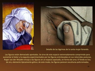 Detalle de las lágrimas de la santa mujer llorando. Las figuras están demasiado apretadas. Se sirve de este espacio extremadamente comprimido para aumentar el dolor y la angustia experimentados por las figuras entrelazadas en sus retorcidas posturas.   Roger van der Weyden encaja a las figuras en un espacio apaisado, en forma de urna. El fondo es liso, de oro, elemento típicamente gótico; de este modo, las figuras parecen esculturas policromadas. 