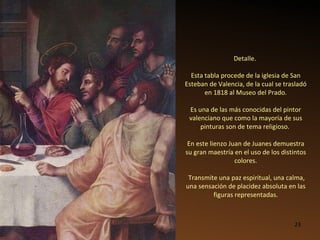 Detalle.  Esta tabla procede de la iglesia de San Esteban de Valencia, de la cual se trasladó en 1818 al Museo del Prado. Es una de las más conocidas del pintor valenciano que como la mayoría de sus pinturas son de tema religioso.  En este lienzo Juan de Juanes demuestra su gran maestría en el uso de los distintos colores. Transmite una paz espiritual, una calma, una sensación de placidez absoluta en las figuras representadas. 