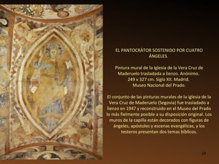 EL PANTOCRÁTOR SOSTENIDO POR CUATRO ÁNGELES.  Pintura mural de la Iglesia de la Vera Cruz de Maderuelo trasladada a lienzo. Anónimo.  249 x 327 cm. Siglo XII. Madrid.  Museo Nacional del Prado. El conjunto de las pinturas murales de la iglesia de la Vera Cruz de Maderuelo (Segovia) fue trasladado a lienzo en 1947 y reconstruido en el Museo del Prado lo más fielmente posible a su disposición original. Los muros de la capilla están decorados con figuras de ángeles, apóstoles y escenas evangélicas, y los testeros presentan dos temas bíblicos. 