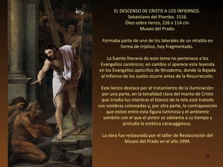 EL DESCENSO DE CRISTO A LOS INFIERNOS.  Sebastiano del Piombo. 1516. Óleo sobre lienzo, 226 x 114 cm. Museo del Prado. Formaba parte de uno de los laterales de un retablo en forma de tríptico, hoy fragmentado.  La fuente literaria de este tema no pertenece a los Evangelios canónicos; en cambio sí aparece esta leyenda en los Evangelios apócrifos de Nicodemo, donde la Bajada al Infierno de los Justos ocurre antes de la Resurrección. Este lienzo destaca por el tratamiento de la iluminación:  por una parte, en la tonalidad clara del manto de Cristo que irradia luz mientras el blanco de la tela está tratado con sombras coloreadas y, por otra parte, la contraposición que existe entre esta figura luminosa y el ambiente sombrío con el que el pintor se adelanta a su tiempo y preludia la estética caravaggiesca.  La obra fue restaurada por el taller de Restauración del Museo del Prado en el año 1994. 