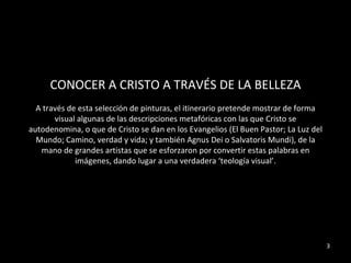 CONOCER A CRISTO A TRAVÉS DE LA BELLEZA A través de esta selección de pinturas, el itinerario pretende mostrar de forma visual algunas de las descripciones metafóricas con las que Cristo se autodenomina, o que de Cristo se dan en los Evangelios (El Buen Pastor; La Luz del Mundo; Camino, verdad y vida; y también Agnus Dei o Salvatoris Mundi), de la mano de grandes artistas que se esforzaron por convertir estas palabras en imágenes, dando lugar a una verdadera ‘teología visual’. 