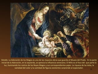 Detalle. La Adoración de los Magos es una de las mayores obras que guarda el Museo del Prado.  En la parte inicial de la Adoración, en la izquierda, se aprecia la influencia veneciana. El Niño es el foco del  que parte la luz, iluminando los rostros de los Reyes Magos y sus correspondientes pajes. La riqueza de las telas, la variedad del color y la cantidad de figuras existentes sorprende al espectador. 