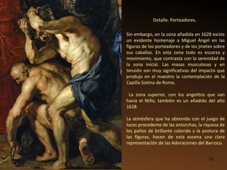 Detalle. Porteadores. Sin embargo, en la zona añadida en 1628 existe un evidente homenaje a Miguel Ángel en las figuras de los porteadores y de los jinetes sobre sus caballos. En esta zona todo es escorzo y movimiento, que contrasta con la serenidad de la zona inicial. Las masas musculosas y en tensión son muy significativas del impacto que produjo en el maestro la contemplación de la Capilla Sixtina de Roma. La zona superior, con los angelitos que van hacia el Niño, también es un añadido del año 1628. La atmósfera que ha obtenido con el juego de luces procedente de las antorchas, la riqueza de los paños de brillante colorido y la postura de las figuras, hacen de esta escena una clara representación de las Adoraciones del Barroco. 