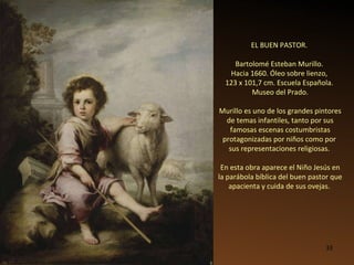EL BUEN PASTOR.  Bartolomé Esteban Murillo.  Hacia 1660. Óleo sobre lienzo,  123 x 101,7 cm. Escuela Española.  Museo del Prado. Murillo es uno de los grandes pintores de temas infantiles, tanto por sus famosas escenas costumbristas protagonizadas por niños como por  sus representaciones religiosas.  En esta obra aparece el Niño Jesús en la parábola bíblica del buen pastor que apacienta y cuida de sus ovejas.  