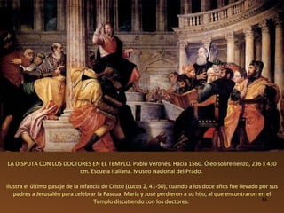 LA DISPUTA CON LOS DOCTORES EN EL TEMPLO. Pablo Veronés. Hacia 1560. Óleo sobre lienzo, 236 x 430 cm. Escuela Italiana. Museo Nacional del Prado.  Ilustra el último pasaje de la infancia de Cristo ( Lucas  2, 41-50), cuando a los doce años fue llevado por sus padres a Jerusalén para celebrar la Pascua. María y José perdieron a su hijo, al que encontraron en el Templo discutiendo con los doctores.  