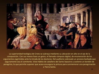 La superioridad teológica de Cristo se subraya mediante su ubicación en alto en el eje de la composición. Con sus manos hace un gesto, el llamado cómputo digital, de enumeración de los argumentos esgrimidos ante la mirada de los doctores. Del auditorio sobresale un anciano barbado que seguramente sea el comitente. Viste hábito de caballero del Santo Sepulcro y sostiene un bordón de peregrino, lo que permite suponer que acaso encargara la pintura para conmemorar una peregrinación a Tierra Santa. 