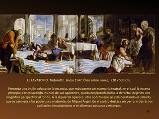 EL LAVATORIO. Tintoretto. Hacia 1547. Óleo sobre lienzo,  210 x 533 cm.   Presenta una visión atípica de la estancia, que más parece un escenario teatral, en el cual la escena principal, Cristo lavando los pies de sus Apóstoles, queda desplazada hacia la derecha, dejando una magnífica perspectiva al fondo. A la izquierda aparece  otro apóstol que se está desatando el calzado,  que se asemeja a las poderosas anatomías de Miguel Ángel. En el centro destaca un perro, y detrás los apóstoles descalzándose o en diversas posturas y escorzos. 