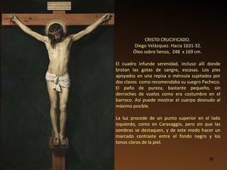 CRISTO CRUCIFICADO.  Diego Velázquez. Hacia 1631-32. Óleo sobre lienzo,  248  x 169 cm.   El cuadro infunde serenidad, incluso allí donde brotan las gotas de sangre, escasas. Los pies apoyados en una repisa o ménsula sujetados por dos clavos  como recomendaba su suegro Pacheco.   El paño de pureza, bastante pequeño, sin derroches de vuelos como era costumbre en el barroco. Así puede mostrar el cuerpo desnudo al máximo posible. La luz procede de un punto superior en el lado izquierdo, como en Caravaggio, pero sin que las sombras se destaquen, y de este modo hacer un marcado contraste entre el fondo negro y los tonos claros de la piel.  
