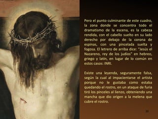 Pero el punto culminante de este cuadro, la zona donde se concentra todo el dramatismo de la escena, es la cabeza rendida, con el cabello suelto en su lado derecho por debajo de la corona de espinas, con una pincelada suelta y fogosa. El letrero de arriba dice: “Jesús el Nazareno, rey de los judíos” en hebreo, griego y latín, en lugar de lo común en estos casos: INRI. Existe una leyenda, seguramente falsa, según la cual al impacientarse el artista porque no le gustaba como estaba quedando el rostro, en un ataque de furia tiró los pinceles al lienzo, obteniendo una mancha que dio origen a la melena que cubre el rostro.  