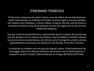 ITINERARIO TEMÁTICO El itinerario, compuesto por catorce obras, pone de relieve las escuelas pictóricas mejor representadas en el Museo del Prado; en primer lugar la escuela española con autores como Velázquez, el Greco, Ribera, Zurbarán, Murillo, Juan de Juanes o el maestro románico autor de las pinturas murales de la iglesia de la Vera Cruz de Maderuelo (Segovia).  Hay que sumar la escuela flamenca, representada aquí en la época de creación por Van der Weyden y en su madurez por Rubens. Imprescindible es también subrayar la presencia de la escuela italiana, con artistas como Fra Angelico, y dentro de ésta especialmente la veneciana, con Sebastiano del Piombo, Tintoretto y Veronés. La selección se completa con una pieza de singular relieve, El Descendimiento de Caravaggio, joya de los Museos Vaticanos, por primera vez en España gracias al programa ‘La obra invitada’, patrocinado por los Amigos del Museo del Prado.  