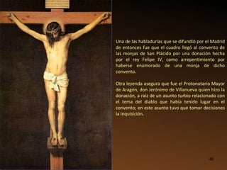 Una de las habladurías que se difundió por el Madrid de entonces fue que el cuadro llegó al convento de las monjas de San Plácido por una donación hecha por el rey Felipe IV, como arrepentimiento por haberse enamorado de una monja de dicho convento. Otra leyenda asegura que fue el Protonotario Mayor de Aragón, don Jerónimo de Villanueva quien hizo la donación, a raíz de un asunto turbio relacionado con el tema del diablo que había tenido lugar en el convento; en este asunto tuvo que tomar decisiones la Inquisición. 