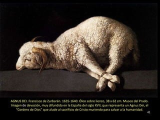 AGNUS DEI. Francisco de Zurbarán. 1635-1640. Óleo sobre lienzo, 38 x 62 cm. Museo del Prado.   Imagen  de  devoción, muy difundida en la España del siglo XVII, que representa un Agnus Dei, el  “ Cordero de Dios” que alude al sacrificio de Cristo muriendo para salvar a la humanidad.  