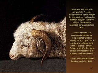 Destaca la sencillez de la composición formada exclusivamente por la imagen del joven animal con las patas atadas y apoyado sobre un alféizar fuertemente iluminado por un único foco de luz. Zurbarán realizó seis versiones de este tema, con pequeñas variantes iconográficas, lo que indica que tuvo un relativo éxito entre la clientela privada. Ésta es la versión de mayor calidad y corresponde a su etapa de madurez artística. La obra fue adquirida por el Estado español en 1986. 
