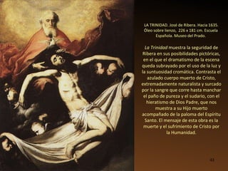 LA TRINIDAD. José de Ribera. Hacia 1635. Óleo sobre lienzo,  226 x 181 cm. Escuela  Española. Museo del Prado.   La Trinidad  muestra la seguridad de Ribera en sus posibilidades pictóricas, en el que el dramatismo de la escena queda subrayado por el uso de la luz y la suntuosidad cromática. Contrasta el azulado cuerpo muerto de Cristo, extremadamente naturalista y surcado por la sangre que corre hasta manchar el paño de pureza y el sudario, con el hieratismo de Dios Padre, que nos muestra a su Hijo muerto acompañado de la paloma del Espíritu Santo. El mensaje de esta obra es la muerte y el sufrimiento de Cristo por la Humanidad. 
