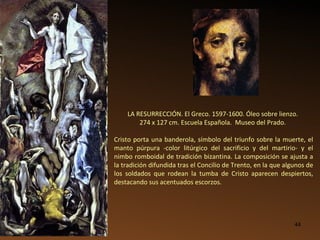 LA RESURRECCIÓN. El Greco. 1597-1600. Óleo sobre lienzo.  274 x 127 cm. Escuela Española.  Museo del Prado.   Cristo porta una banderola, símbolo del triunfo sobre la muerte, el manto púrpura -color litúrgico del sacrificio y del martirio- y el nimbo romboidal de tradición bizantina. La composición se ajusta a la tradición difundida tras el Concilio de Trento, en la que algunos de los soldados que rodean la tumba de Cristo aparecen despiertos, destacando sus acentuados escorzos.  