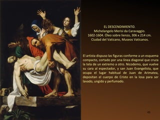 EL DESCENDIMIENTO.  Michelangelo Merisi da Caravaggio.  1602-1604. Óleo sobre lienzo, 306 x 214 cm.  Ciudad del Vaticano, Museos Vaticanos. El artista dispuso las figuras conforme a un esquema compacto, cortado por una línea diagonal que cruza la tela de un extremo a otro. Nicodemo, que vuelve su cara al espectador, y san Juan Evangelista, que ocupa el lugar habitual de Juan de Arimatea, depositan el cuerpo de Cristo en la losa para ser lavado, ungido y perfumado.  
