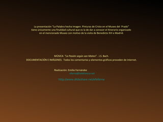 Realización: Emilio Fernández   [email_address] La presentación “La Palabra hecha imagen. Pinturas de Cristo en el Museo del  Prado” tiene únicamente una finalidad cultural que es la de dar a conocer el Itinerario organizado  en el mencionado Museo con motivo de la visita de Benedicto XVI a Madrid. DOCUMENTACIÓN E IMÁGENES:  Todos los comentarios y elementos gráficos proceden de internet. MÚSICA:  “La Pasión según san Mateo ”.  J.S. Bach. http://www.slideshare.net/efeferna 