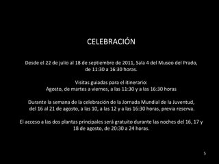 CELEBRACIÓN Desde el 22 de julio al 18 de septiembre de 2011, Sala 4 del Museo del Prado, de 11:30 a 16:30 horas. Visitas guiadas para el itinerario:  Agosto, de martes a viernes, a las 11:30 y a las 16:30 horas Durante la semana de la celebración de la Jornada Mundial de la Juventud, del 16 al 21 de agosto, a las 10, a las 12 y a las 16:30 horas, previa reserva. El acceso a las dos plantas principales será gratuito durante las noches del 16, 17 y 18 de agosto, de 20:30 a 24 horas. 