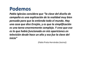 Podemos 
Pablo Iglesias considera que “la clave del diseño de 
campaña es una explicación de la realidad muy bien 
pensada para que la entienda todo el mundo. Hay 
una cosa que dice Errejón, y es que la simplificación 
es una tarea enormemente compleja. Y creo que eso 
es lo que había funcionado en mis apariciones en 
televisión desde hace un año y eso fue la clave del 
inicio” 
(Pablo Prieto Hernández (tesina)) 
 