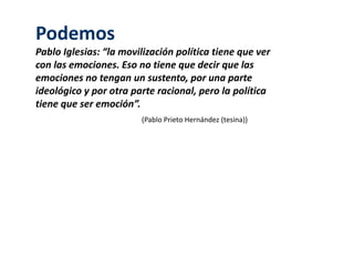 Podemos 
Pablo Iglesias: “la movilización política tiene que ver 
con las emociones. Eso no tiene que decir que las 
emociones no tengan un sustento, por una parte 
ideológico y por otra parte racional, pero la política 
tiene que ser emoción”. 
(Pablo Prieto Hernández (tesina)) 
 