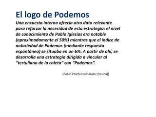 El logo de Podemos 
Una encuesta interna ofrecía otro dato relevante 
para reforzar la necesidad de esta estrategia: el nivel 
de conocimiento de Pablo Iglesias era notable 
(aproximadamente el 50%) mientras que el índice de 
notoriedad de Podemos (mediante respuesta 
espontánea) se situaba en un 6%. A partir de ahí, se 
desarrolla una estrategia dirigida a vincular al 
“tertuliano de la coleta” con “Podemos”. 
(Pablo Prieto Hernández (tesina)) 
 