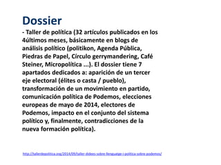 Dossier 
- Taller de política (32 artículos publicados en los 
4últimos meses, básicamente en blogs de 
análisis político (politikon, Agenda Pública, 
Piedras de Papel, Círculo gerrymandering, Café 
Steiner, Micropolítica ...). El dossier tiene 7 
apartados dedicados a: aparición de un tercer 
eje electoral (élites o casta / pueblo), 
transformación de un movimiento en partido, 
comunicación política de Podemos, elecciones 
europeas de mayo de 2014, electores de 
Podemos, impacto en el conjunto del sistema 
político y, finalmente, contradicciones de la 
nueva formación política). 
http://tallerdepolitica.org/2014/09/taller-didees-sobre-llenguatge-i-politica-sobre-podemos/ 
 