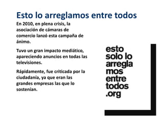 Esto lo arreglamos entre todos 
En 2010, en plena crisis, la 
asociación de cámaras de 
comercio lanzó esta campaña de 
ánimo. 
Tuvo un gran impacto mediático, 
apareciendo anuncios en todas las 
televisiones. 
Rápidamente, fue criticada por la 
ciudadanía, ya que eran las 
grandes empresas las que lo 
sostenían. 
 