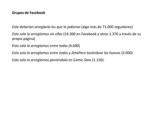Grupos de Facebook 
Esto deberían arreglarlo los que lo jodieron (algo más de 71.000 seguidores) 
Esto solo lo arreglamos sin ellos (14.300 en Facebook y otros 1.370 a través de su 
propia página) 
Esto solo lo arreglamos entre todxs (4.600) 
Esto solo lo arreglamos entre todos y ZetaParo tocándose los huevos (3.000) 
Esto solo lo arreglamos poniéndolo en Comic Sans (1.150). 
 