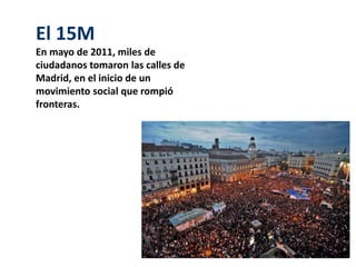 El 15M 
En mayo de 2011, miles de 
ciudadanos tomaron las calles de 
Madrid, en el inicio de un 
movimiento social que rompió 
fronteras. 
 