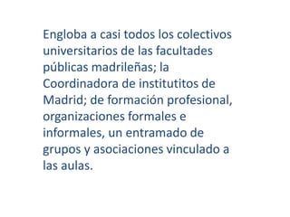 Engloba a casi todos los colectivos 
universitarios de las facultades 
públicas madrileñas; la 
Coordinadora de institutitos de 
Madrid; de formación profesional, 
organizaciones formales e 
informales, un entramado de 
grupos y asociaciones vinculado a 
las aulas. 
 