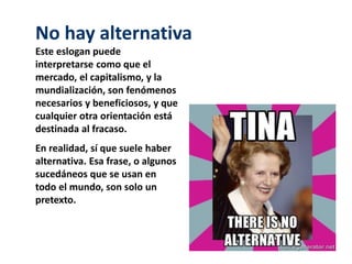 No hay alternativa 
Este eslogan puede 
interpretarse como que el 
mercado, el capitalismo, y la 
mundialización, son fenómenos 
necesarios y beneficiosos, y que 
cualquier otra orientación está 
destinada al fracaso. 
En realidad, sí que suele haber 
alternativa. Esa frase, o algunos 
sucedáneos que se usan en 
todo el mundo, son solo un 
pretexto. 
 