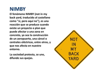 NIMBY 
El fenómeno NIMBY (not in my 
back yard, traducido al castellano 
como "sí, pero aquí no"), es una 
reacción que se produce cuando 
existe un proyecto o plan que 
puede afectar a una zona en 
concreto, ya sea la construcción 
de un aeropuerto, una cárcel o 
centrales eléctricas, entre otros, y 
que nos afecta en nuestro 
entorno. 
La sociedad protesta, se une, 
difunde sus quejas. 
 