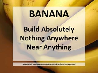 BANANA 
Build Absolutely 
Nothing Anywhere 
Near Anything 
No construir absolutamente nada, en ningún sitio, ni cerca de nada 
 