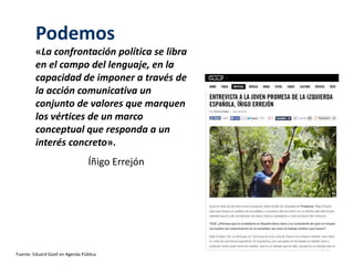 Podemos 
«La confrontación política se libra 
en el campo del lenguaje, en la 
capacidad de imponer a través de 
la acción comunicativa un 
conjunto de valores que marquen 
los vértices de un marco 
conceptual que responda a un 
interés concreto». 
Íñigo Errejón 
Fuente: Eduard Güell en Agenda Pública 
 
