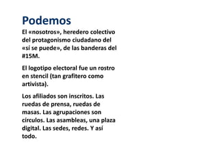 Podemos 
El «nosotros», heredero colectivo 
del protagonismo ciudadano del 
«sí se puede», de las banderas del 
#15M. 
El logotipo electoral fue un rostro 
en stencil (tan grafitero como 
artivista). 
Los afiliados son inscritos. Las 
ruedas de prensa, ruedas de 
masas. Las agrupaciones son 
círculos. Las asambleas, una plaza 
digital. Las sedes, redes. Y así 
todo. 
 