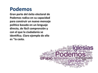 Podemos 
Gran parte del éxito electoral de 
Podemos radica en su capacidad 
para construir un nuevo mensaje 
político basado en un lenguaje 
directo, de fácil comprensión y 
con el que la ciudadanía se 
identifica. Claro ejemplo de ello 
es "la casta. 
 