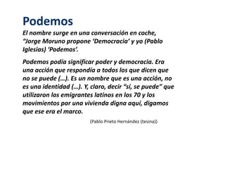 Podemos 
El nombre surge en una conversación en coche, 
“Jorge Moruno propone ‘Democracia’ y yo (Pablo 
Iglesias) ‘Podemos’. 
Podemos podía significar poder y democracia. Era 
una acción que respondía a todos los que dicen que 
no se puede (…). Es un nombre que es una acción, no 
es una identidad (…). Y, claro, decir “sí, se puede” que 
utilizaron los emigrantes latinos en los 70 y los 
movimientos por una vivienda digna aquí, digamos 
que ese era el marco. 
(Pablo Prieto Hernández (tesina)) 
 