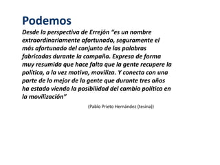 Podemos 
Desde la perspectiva de Errejón “es un nombre 
extraordinariamente afortunado, seguramente el 
más afortunado del conjunto de las palabras 
fabricadas durante la campaña. Expresa de forma 
muy resumida que hace falta que la gente recupere la 
política, a la vez motiva, moviliza. Y conecta con una 
parte de lo mejor de la gente que durante tres años 
ha estado viendo la posibilidad del cambio político en 
la movilización” 
(Pablo Prieto Hernández (tesina)) 
 