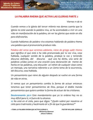 LA PALABRA RHEMA QUE ACTIVA LAS GLORIAS PARTE 2
                                                              Viernes 11-26-10

Cuando vemos a la iglesia del tercer milenio nos damos cuenta que la
iglesia no está usando la palabra viva, se ha acomodado a vivir en una
vida sin manifestación de la palabra, sin ver las glorias que están en ella
para disfrutarlas.

Cuando hablamos de palabra viva estamos hablando de palabra rhema
una palabra que al pronunciarla produce vida.

Palabra del verso que veremos adelante, viene de griego 4487 rhema
que significa el que está o ha sido pronunciada por la voz viva, cosa
hablada, cualquier sonido de la palabra, produjo la voz y teniendo
discurso definido, del discurso qué uno ha dicho, una serie de
palabras unidas juntas en una oración (una declaración de mente de
hecha en las palabras, una elocución un refrán de cualquier clase como
un mensaje, una narrativa referente a un cierto tema de la ocurrencia,
del discurso, cosa hablada.
Un pensamiento que viene de alguien después se vuelve en una forma
de vida en otros.

Si vemos que un pensamiento cambia la forma de actuar entonces
tenemos que tener pensamientos de Dios, porque el diablo manda
pensamientos que quiere cambiar la forma de actuar de los cristianos.

Deuteronomio 30:11 Este mandamiento que yo te ordeno hoy no es
muy difícil para ti, ni fuera de tu alcance.
12 No está en el cielo, para que digas: "¿Quién subirá por nosotros al
cielo para traérnoslo y hacérnoslo oír a fin de que lo guardemos?"

1 TEMA: LA PALABRA RHEMA QUE ACTIVA GLORIAS II           PASTOR WILLIAM GORDILLO
                                  Ministerios Ebenezer
                                     Jehová Tsidkenu
 