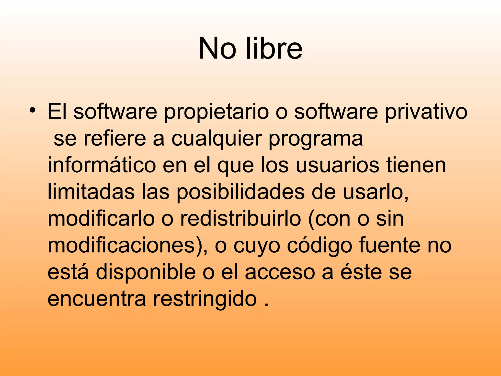 No libre El software propietario o software privativo  se refiere a cualquier programa informático en el que los usuarios tienen limitadas las posibilidades de usarlo, modificarlo o redistribuirlo (con o sin modificaciones), o cuyo código fuente no está disponible o el acceso a éste se encuentra restringido . 