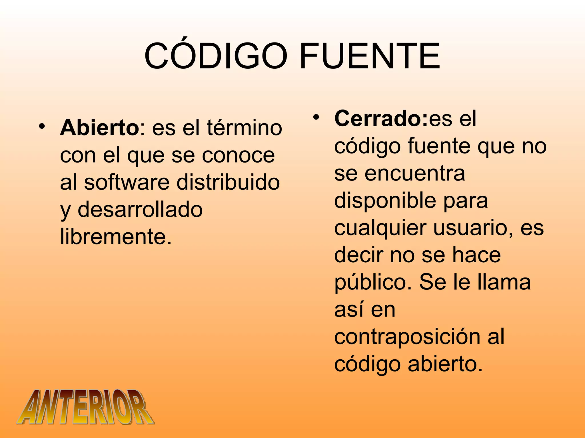 CÓDIGO FUENTE Abierto : es el término con el que se conoce al software distribuido y desarrollado libremente. Cerrado: es el código fuente que no se encuentra disponible para cualquier usuario, es decir no se hace público. Se le llama así en contraposición al código abierto. ANTERIOR 