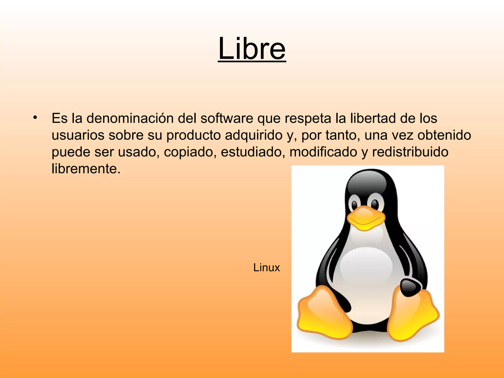 Libre Es la denominación del software que respeta la libertad de los usuarios sobre su producto adquirido y, por tanto, una vez obtenido puede ser usado, copiado, estudiado, modificado y redistribuido libremente. Linux 