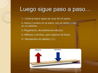 Luego sigue paso a paso…
1.- Corta la barra rígida de unos 40 cm aprox.
2.-Ubica 2 puntos en la barra, uno al centro y otro
en un extremo.
3.-Pegamento, de preferencia silicona .
4.-Alfileres o pinchos, para sujeción de barra.
5.- Recipientes de plástico ( 2 ).
 