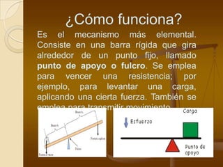 ¿Cómo funciona?
Es el mecanismo más elemental.
Consiste en una barra rígida que gira
alrededor de un punto fijo, llamado
punto de apoyo o fulcro. Se emplea
para vencer una resistencia; por
ejemplo, para levantar una carga,
aplicando una cierta fuerza. También se
emplea para transmitir movimiento.
 